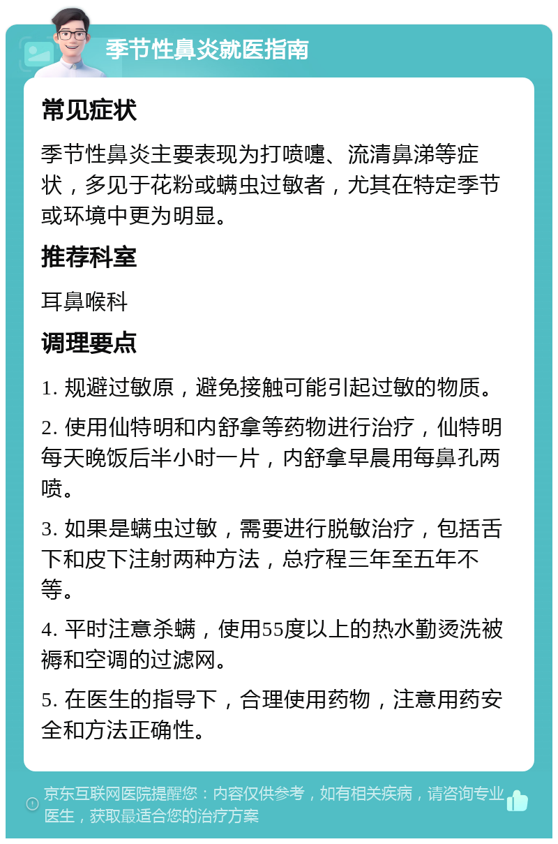 季节性鼻炎就医指南 常见症状 季节性鼻炎主要表现为打喷嚏、流清鼻涕等症状，多见于花粉或螨虫过敏者，尤其在特定季节或环境中更为明显。 推荐科室 耳鼻喉科 调理要点 1. 规避过敏原，避免接触可能引起过敏的物质。 2. 使用仙特明和内舒拿等药物进行治疗，仙特明每天晚饭后半小时一片，内舒拿早晨用每鼻孔两喷。 3. 如果是螨虫过敏，需要进行脱敏治疗，包括舌下和皮下注射两种方法，总疗程三年至五年不等。 4. 平时注意杀螨，使用55度以上的热水勤烫洗被褥和空调的过滤网。 5. 在医生的指导下，合理使用药物，注意用药安全和方法正确性。