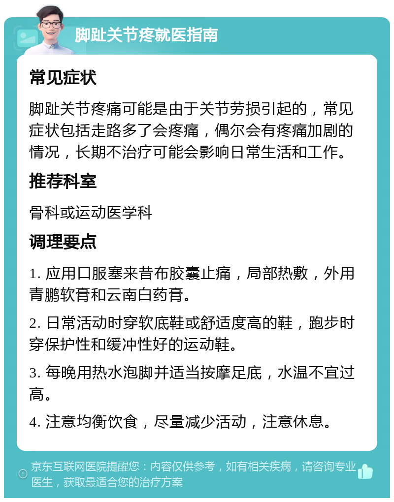 脚趾关节疼就医指南 常见症状 脚趾关节疼痛可能是由于关节劳损引起的，常见症状包括走路多了会疼痛，偶尔会有疼痛加剧的情况，长期不治疗可能会影响日常生活和工作。 推荐科室 骨科或运动医学科 调理要点 1. 应用口服塞来昔布胶囊止痛，局部热敷，外用青鹏软膏和云南白药膏。 2. 日常活动时穿软底鞋或舒适度高的鞋，跑步时穿保护性和缓冲性好的运动鞋。 3. 每晚用热水泡脚并适当按摩足底，水温不宜过高。 4. 注意均衡饮食，尽量减少活动，注意休息。