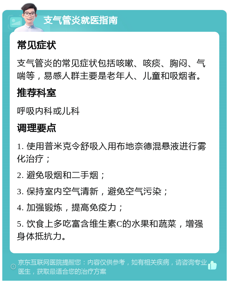 支气管炎就医指南 常见症状 支气管炎的常见症状包括咳嗽、咳痰、胸闷、气喘等，易感人群主要是老年人、儿童和吸烟者。 推荐科室 呼吸内科或儿科 调理要点 1. 使用普米克令舒吸入用布地奈德混悬液进行雾化治疗； 2. 避免吸烟和二手烟； 3. 保持室内空气清新，避免空气污染； 4. 加强锻炼，提高免疫力； 5. 饮食上多吃富含维生素C的水果和蔬菜，增强身体抵抗力。