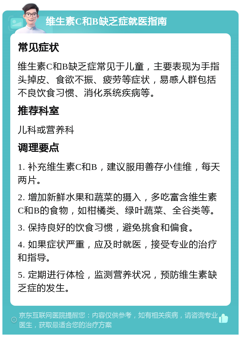 维生素C和B缺乏症就医指南 常见症状 维生素C和B缺乏症常见于儿童，主要表现为手指头掉皮、食欲不振、疲劳等症状，易感人群包括不良饮食习惯、消化系统疾病等。 推荐科室 儿科或营养科 调理要点 1. 补充维生素C和B，建议服用善存小佳维，每天两片。 2. 增加新鲜水果和蔬菜的摄入，多吃富含维生素C和B的食物，如柑橘类、绿叶蔬菜、全谷类等。 3. 保持良好的饮食习惯，避免挑食和偏食。 4. 如果症状严重，应及时就医，接受专业的治疗和指导。 5. 定期进行体检，监测营养状况，预防维生素缺乏症的发生。