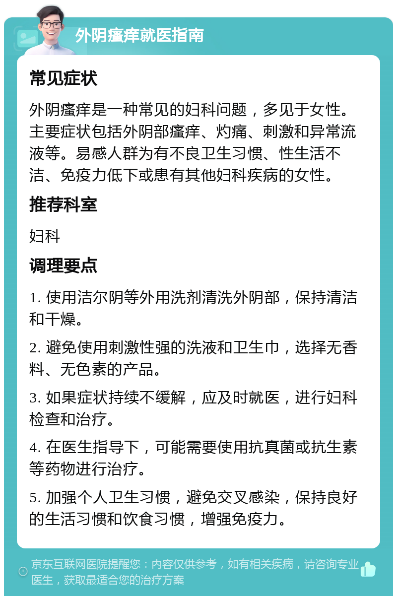 外阴瘙痒就医指南 常见症状 外阴瘙痒是一种常见的妇科问题，多见于女性。主要症状包括外阴部瘙痒、灼痛、刺激和异常流液等。易感人群为有不良卫生习惯、性生活不洁、免疫力低下或患有其他妇科疾病的女性。 推荐科室 妇科 调理要点 1. 使用洁尔阴等外用洗剂清洗外阴部，保持清洁和干燥。 2. 避免使用刺激性强的洗液和卫生巾，选择无香料、无色素的产品。 3. 如果症状持续不缓解，应及时就医，进行妇科检查和治疗。 4. 在医生指导下，可能需要使用抗真菌或抗生素等药物进行治疗。 5. 加强个人卫生习惯，避免交叉感染，保持良好的生活习惯和饮食习惯，增强免疫力。