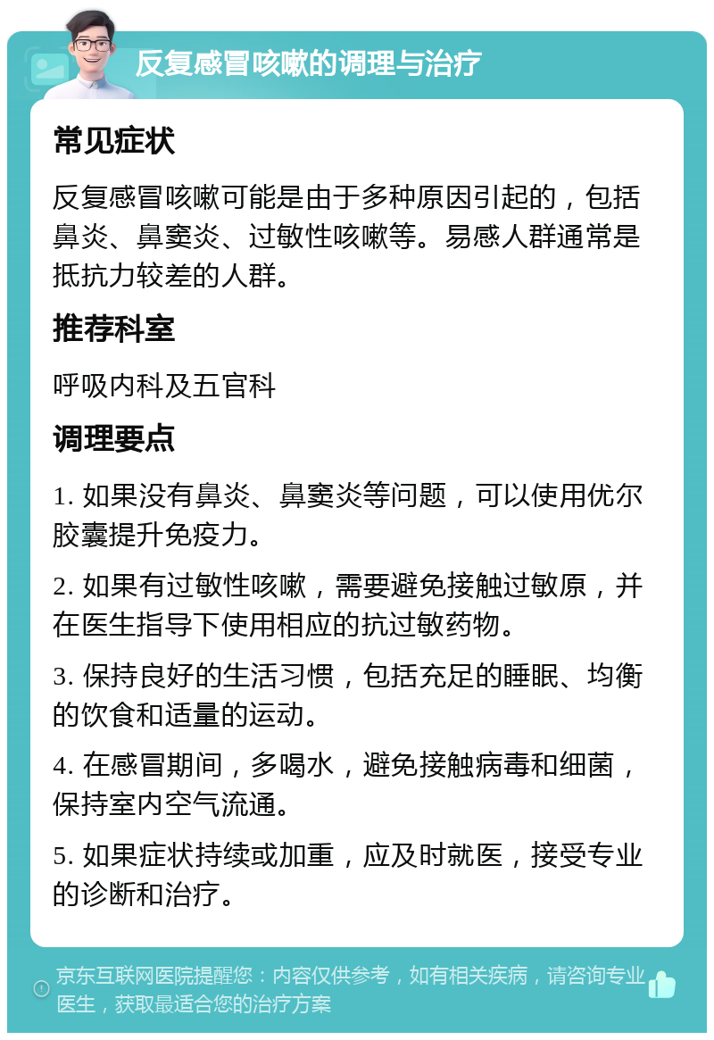 反复感冒咳嗽的调理与治疗 常见症状 反复感冒咳嗽可能是由于多种原因引起的，包括鼻炎、鼻窦炎、过敏性咳嗽等。易感人群通常是抵抗力较差的人群。 推荐科室 呼吸内科及五官科 调理要点 1. 如果没有鼻炎、鼻窦炎等问题，可以使用优尔胶囊提升免疫力。 2. 如果有过敏性咳嗽，需要避免接触过敏原，并在医生指导下使用相应的抗过敏药物。 3. 保持良好的生活习惯，包括充足的睡眠、均衡的饮食和适量的运动。 4. 在感冒期间，多喝水，避免接触病毒和细菌，保持室内空气流通。 5. 如果症状持续或加重，应及时就医，接受专业的诊断和治疗。