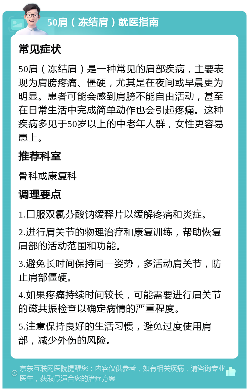 50肩（冻结肩）就医指南 常见症状 50肩（冻结肩）是一种常见的肩部疾病，主要表现为肩膀疼痛、僵硬，尤其是在夜间或早晨更为明显。患者可能会感到肩膀不能自由活动，甚至在日常生活中完成简单动作也会引起疼痛。这种疾病多见于50岁以上的中老年人群，女性更容易患上。 推荐科室 骨科或康复科 调理要点 1.口服双氯芬酸钠缓释片以缓解疼痛和炎症。 2.进行肩关节的物理治疗和康复训练，帮助恢复肩部的活动范围和功能。 3.避免长时间保持同一姿势，多活动肩关节，防止肩部僵硬。 4.如果疼痛持续时间较长，可能需要进行肩关节的磁共振检查以确定病情的严重程度。 5.注意保持良好的生活习惯，避免过度使用肩部，减少外伤的风险。