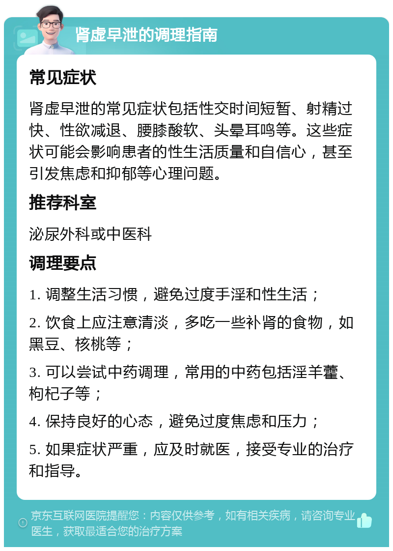 肾虚早泄的调理指南 常见症状 肾虚早泄的常见症状包括性交时间短暂、射精过快、性欲减退、腰膝酸软、头晕耳鸣等。这些症状可能会影响患者的性生活质量和自信心，甚至引发焦虑和抑郁等心理问题。 推荐科室 泌尿外科或中医科 调理要点 1. 调整生活习惯，避免过度手淫和性生活； 2. 饮食上应注意清淡，多吃一些补肾的食物，如黑豆、核桃等； 3. 可以尝试中药调理，常用的中药包括淫羊藿、枸杞子等； 4. 保持良好的心态，避免过度焦虑和压力； 5. 如果症状严重，应及时就医，接受专业的治疗和指导。