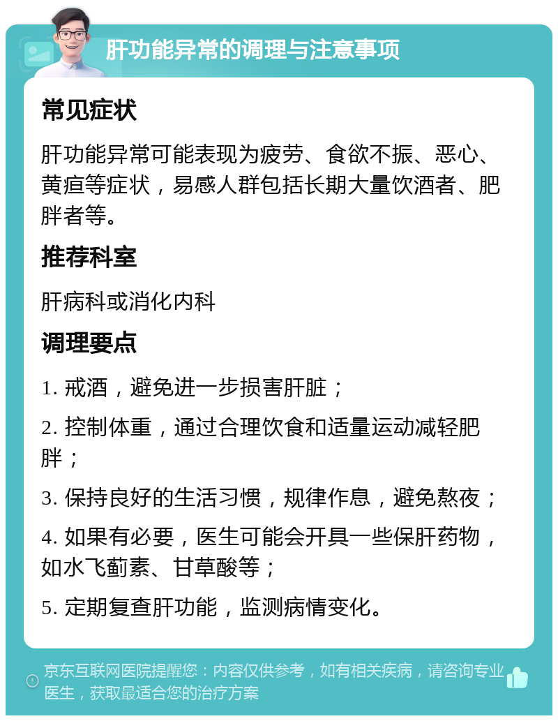 肝功能异常的调理与注意事项 常见症状 肝功能异常可能表现为疲劳、食欲不振、恶心、黄疸等症状，易感人群包括长期大量饮酒者、肥胖者等。 推荐科室 肝病科或消化内科 调理要点 1. 戒酒，避免进一步损害肝脏； 2. 控制体重，通过合理饮食和适量运动减轻肥胖； 3. 保持良好的生活习惯，规律作息，避免熬夜； 4. 如果有必要，医生可能会开具一些保肝药物，如水飞蓟素、甘草酸等； 5. 定期复查肝功能，监测病情变化。