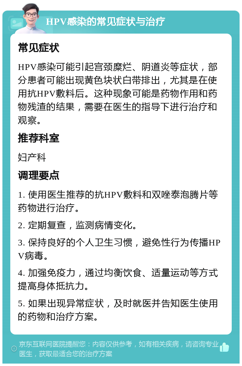 HPV感染的常见症状与治疗 常见症状 HPV感染可能引起宫颈糜烂、阴道炎等症状，部分患者可能出现黄色块状白带排出，尤其是在使用抗HPV敷料后。这种现象可能是药物作用和药物残渣的结果，需要在医生的指导下进行治疗和观察。 推荐科室 妇产科 调理要点 1. 使用医生推荐的抗HPV敷料和双唑泰泡腾片等药物进行治疗。 2. 定期复查，监测病情变化。 3. 保持良好的个人卫生习惯，避免性行为传播HPV病毒。 4. 加强免疫力，通过均衡饮食、适量运动等方式提高身体抵抗力。 5. 如果出现异常症状，及时就医并告知医生使用的药物和治疗方案。