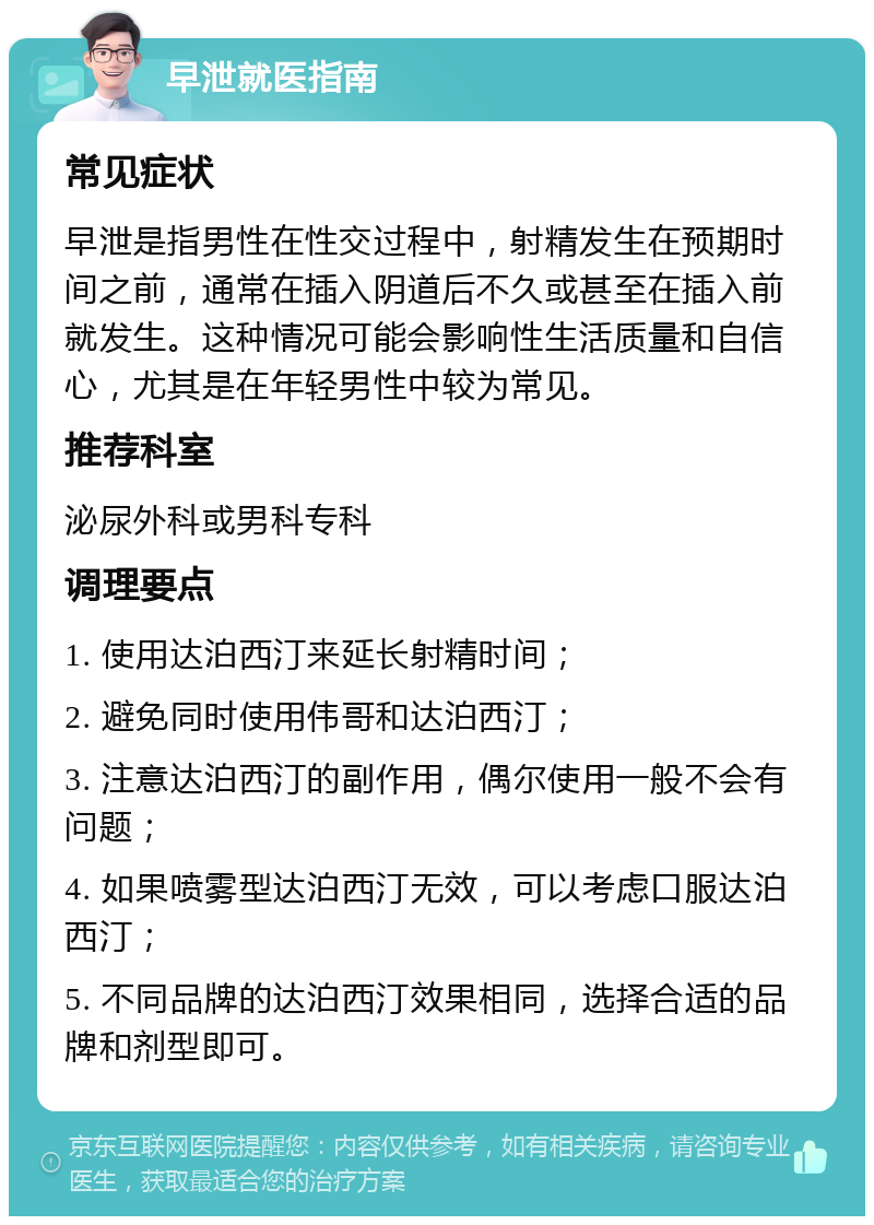 早泄就医指南 常见症状 早泄是指男性在性交过程中，射精发生在预期时间之前，通常在插入阴道后不久或甚至在插入前就发生。这种情况可能会影响性生活质量和自信心，尤其是在年轻男性中较为常见。 推荐科室 泌尿外科或男科专科 调理要点 1. 使用达泊西汀来延长射精时间； 2. 避免同时使用伟哥和达泊西汀； 3. 注意达泊西汀的副作用，偶尔使用一般不会有问题； 4. 如果喷雾型达泊西汀无效，可以考虑口服达泊西汀； 5. 不同品牌的达泊西汀效果相同，选择合适的品牌和剂型即可。