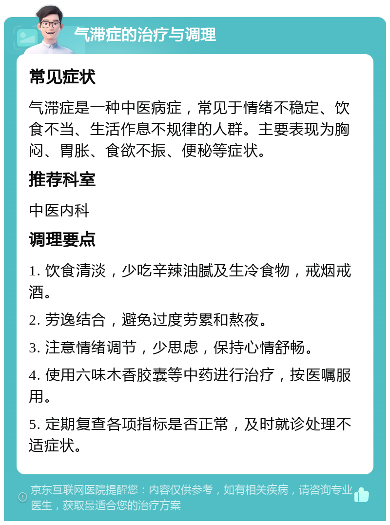 气滞症的治疗与调理 常见症状 气滞症是一种中医病症，常见于情绪不稳定、饮食不当、生活作息不规律的人群。主要表现为胸闷、胃胀、食欲不振、便秘等症状。 推荐科室 中医内科 调理要点 1. 饮食清淡，少吃辛辣油腻及生冷食物，戒烟戒酒。 2. 劳逸结合，避免过度劳累和熬夜。 3. 注意情绪调节，少思虑，保持心情舒畅。 4. 使用六味木香胶囊等中药进行治疗，按医嘱服用。 5. 定期复查各项指标是否正常，及时就诊处理不适症状。