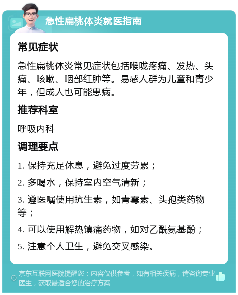 急性扁桃体炎就医指南 常见症状 急性扁桃体炎常见症状包括喉咙疼痛、发热、头痛、咳嗽、咽部红肿等。易感人群为儿童和青少年，但成人也可能患病。 推荐科室 呼吸内科 调理要点 1. 保持充足休息，避免过度劳累； 2. 多喝水，保持室内空气清新； 3. 遵医嘱使用抗生素，如青霉素、头孢类药物等； 4. 可以使用解热镇痛药物，如对乙酰氨基酚； 5. 注意个人卫生，避免交叉感染。