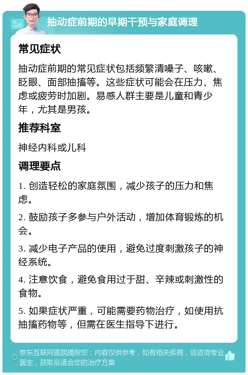 抽动症前期的早期干预与家庭调理 常见症状 抽动症前期的常见症状包括频繁清嗓子、咳嗽、眨眼、面部抽搐等。这些症状可能会在压力、焦虑或疲劳时加剧。易感人群主要是儿童和青少年，尤其是男孩。 推荐科室 神经内科或儿科 调理要点 1. 创造轻松的家庭氛围，减少孩子的压力和焦虑。 2. 鼓励孩子多参与户外活动，增加体育锻炼的机会。 3. 减少电子产品的使用，避免过度刺激孩子的神经系统。 4. 注意饮食，避免食用过于甜、辛辣或刺激性的食物。 5. 如果症状严重，可能需要药物治疗，如使用抗抽搐药物等，但需在医生指导下进行。