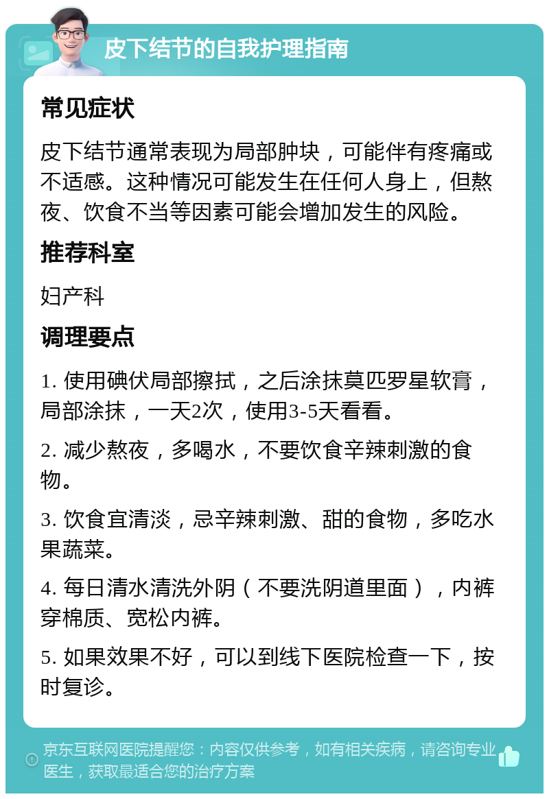 皮下结节的自我护理指南 常见症状 皮下结节通常表现为局部肿块，可能伴有疼痛或不适感。这种情况可能发生在任何人身上，但熬夜、饮食不当等因素可能会增加发生的风险。 推荐科室 妇产科 调理要点 1. 使用碘伏局部擦拭，之后涂抹莫匹罗星软膏，局部涂抹，一天2次，使用3-5天看看。 2. 减少熬夜，多喝水，不要饮食辛辣刺激的食物。 3. 饮食宜清淡，忌辛辣刺激、甜的食物，多吃水果蔬菜。 4. 每日清水清洗外阴（不要洗阴道里面），内裤穿棉质、宽松内裤。 5. 如果效果不好，可以到线下医院检查一下，按时复诊。