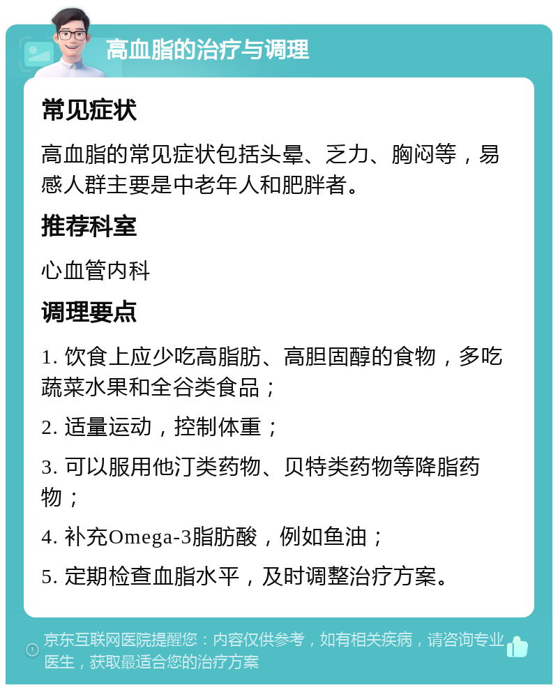 高血脂的治疗与调理 常见症状 高血脂的常见症状包括头晕、乏力、胸闷等，易感人群主要是中老年人和肥胖者。 推荐科室 心血管内科 调理要点 1. 饮食上应少吃高脂肪、高胆固醇的食物，多吃蔬菜水果和全谷类食品； 2. 适量运动，控制体重； 3. 可以服用他汀类药物、贝特类药物等降脂药物； 4. 补充Omega-3脂肪酸，例如鱼油； 5. 定期检查血脂水平，及时调整治疗方案。