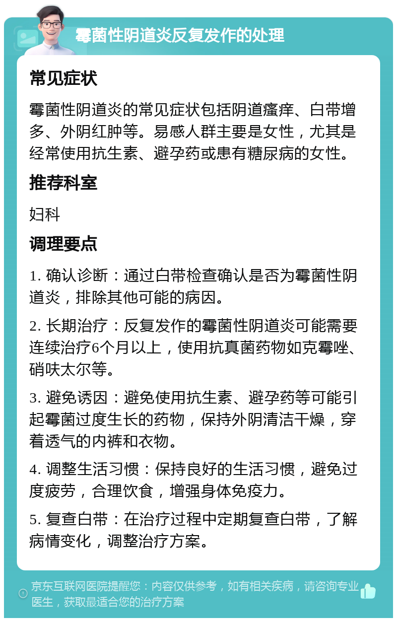 霉菌性阴道炎反复发作的处理 常见症状 霉菌性阴道炎的常见症状包括阴道瘙痒、白带增多、外阴红肿等。易感人群主要是女性，尤其是经常使用抗生素、避孕药或患有糖尿病的女性。 推荐科室 妇科 调理要点 1. 确认诊断：通过白带检查确认是否为霉菌性阴道炎，排除其他可能的病因。 2. 长期治疗：反复发作的霉菌性阴道炎可能需要连续治疗6个月以上，使用抗真菌药物如克霉唑、硝呋太尔等。 3. 避免诱因：避免使用抗生素、避孕药等可能引起霉菌过度生长的药物，保持外阴清洁干燥，穿着透气的内裤和衣物。 4. 调整生活习惯：保持良好的生活习惯，避免过度疲劳，合理饮食，增强身体免疫力。 5. 复查白带：在治疗过程中定期复查白带，了解病情变化，调整治疗方案。