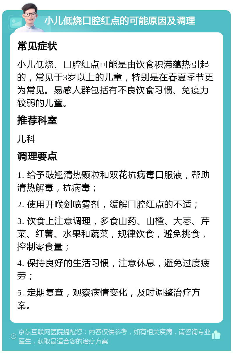 小儿低烧口腔红点的可能原因及调理 常见症状 小儿低烧、口腔红点可能是由饮食积滞蕴热引起的，常见于3岁以上的儿童，特别是在春夏季节更为常见。易感人群包括有不良饮食习惯、免疫力较弱的儿童。 推荐科室 儿科 调理要点 1. 给予豉翘清热颗粒和双花抗病毒口服液，帮助清热解毒，抗病毒； 2. 使用开喉剑喷雾剂，缓解口腔红点的不适； 3. 饮食上注意调理，多食山药、山楂、大枣、芹菜、红薯、水果和蔬菜，规律饮食，避免挑食，控制零食量； 4. 保持良好的生活习惯，注意休息，避免过度疲劳； 5. 定期复查，观察病情变化，及时调整治疗方案。