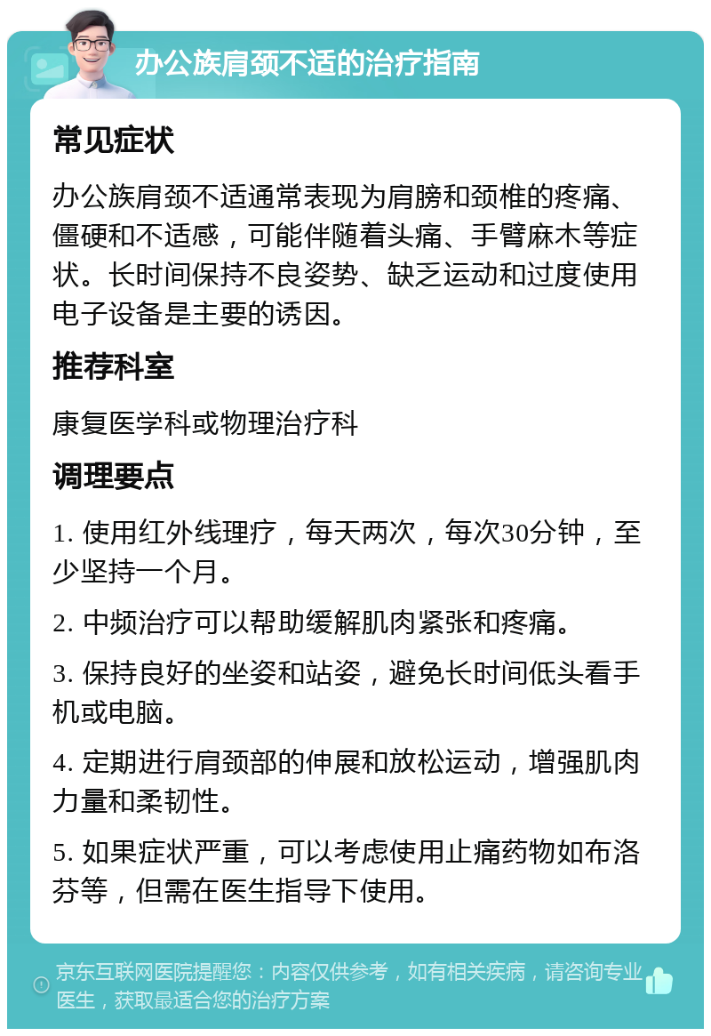 办公族肩颈不适的治疗指南 常见症状 办公族肩颈不适通常表现为肩膀和颈椎的疼痛、僵硬和不适感，可能伴随着头痛、手臂麻木等症状。长时间保持不良姿势、缺乏运动和过度使用电子设备是主要的诱因。 推荐科室 康复医学科或物理治疗科 调理要点 1. 使用红外线理疗，每天两次，每次30分钟，至少坚持一个月。 2. 中频治疗可以帮助缓解肌肉紧张和疼痛。 3. 保持良好的坐姿和站姿，避免长时间低头看手机或电脑。 4. 定期进行肩颈部的伸展和放松运动，增强肌肉力量和柔韧性。 5. 如果症状严重，可以考虑使用止痛药物如布洛芬等，但需在医生指导下使用。