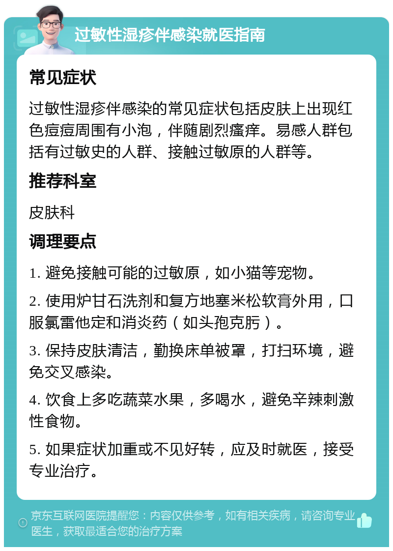 过敏性湿疹伴感染就医指南 常见症状 过敏性湿疹伴感染的常见症状包括皮肤上出现红色痘痘周围有小泡，伴随剧烈瘙痒。易感人群包括有过敏史的人群、接触过敏原的人群等。 推荐科室 皮肤科 调理要点 1. 避免接触可能的过敏原，如小猫等宠物。 2. 使用炉甘石洗剂和复方地塞米松软膏外用，口服氯雷他定和消炎药（如头孢克肟）。 3. 保持皮肤清洁，勤换床单被罩，打扫环境，避免交叉感染。 4. 饮食上多吃蔬菜水果，多喝水，避免辛辣刺激性食物。 5. 如果症状加重或不见好转，应及时就医，接受专业治疗。