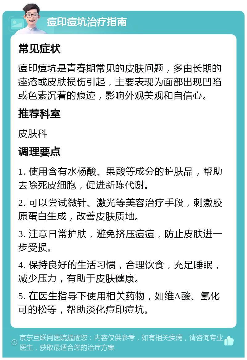 痘印痘坑治疗指南 常见症状 痘印痘坑是青春期常见的皮肤问题，多由长期的痤疮或皮肤损伤引起，主要表现为面部出现凹陷或色素沉着的痕迹，影响外观美观和自信心。 推荐科室 皮肤科 调理要点 1. 使用含有水杨酸、果酸等成分的护肤品，帮助去除死皮细胞，促进新陈代谢。 2. 可以尝试微针、激光等美容治疗手段，刺激胶原蛋白生成，改善皮肤质地。 3. 注意日常护肤，避免挤压痘痘，防止皮肤进一步受损。 4. 保持良好的生活习惯，合理饮食，充足睡眠，减少压力，有助于皮肤健康。 5. 在医生指导下使用相关药物，如维A酸、氢化可的松等，帮助淡化痘印痘坑。