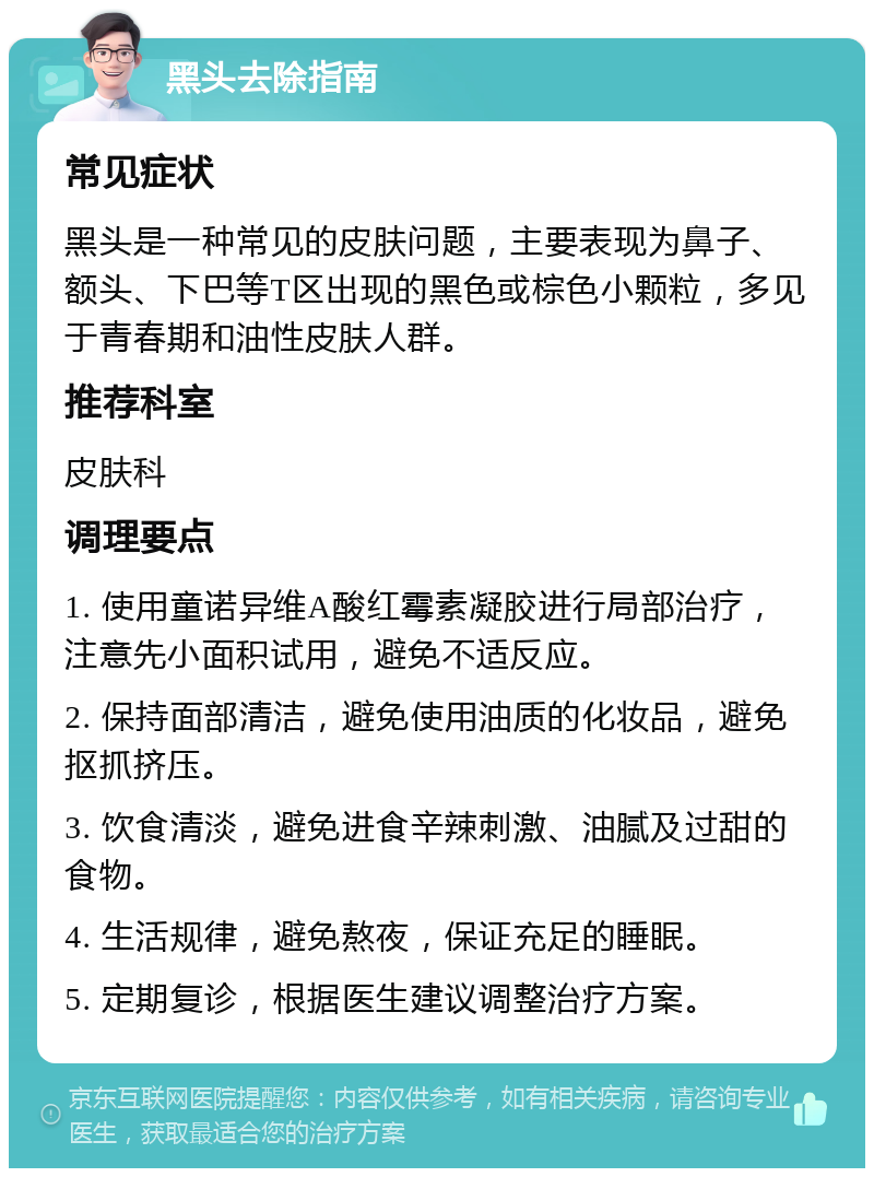 黑头去除指南 常见症状 黑头是一种常见的皮肤问题，主要表现为鼻子、额头、下巴等T区出现的黑色或棕色小颗粒，多见于青春期和油性皮肤人群。 推荐科室 皮肤科 调理要点 1. 使用童诺异维A酸红霉素凝胶进行局部治疗，注意先小面积试用，避免不适反应。 2. 保持面部清洁，避免使用油质的化妆品，避免抠抓挤压。 3. 饮食清淡，避免进食辛辣刺激、油腻及过甜的食物。 4. 生活规律，避免熬夜，保证充足的睡眠。 5. 定期复诊，根据医生建议调整治疗方案。