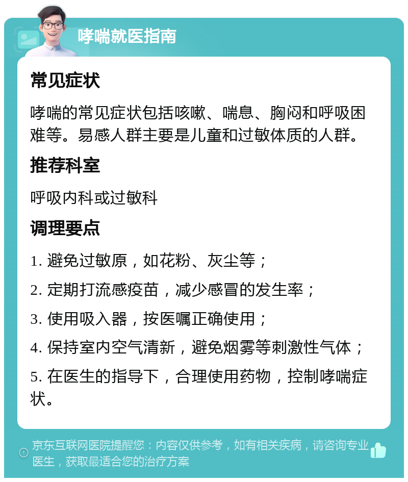 哮喘就医指南 常见症状 哮喘的常见症状包括咳嗽、喘息、胸闷和呼吸困难等。易感人群主要是儿童和过敏体质的人群。 推荐科室 呼吸内科或过敏科 调理要点 1. 避免过敏原，如花粉、灰尘等； 2. 定期打流感疫苗，减少感冒的发生率； 3. 使用吸入器，按医嘱正确使用； 4. 保持室内空气清新，避免烟雾等刺激性气体； 5. 在医生的指导下，合理使用药物，控制哮喘症状。