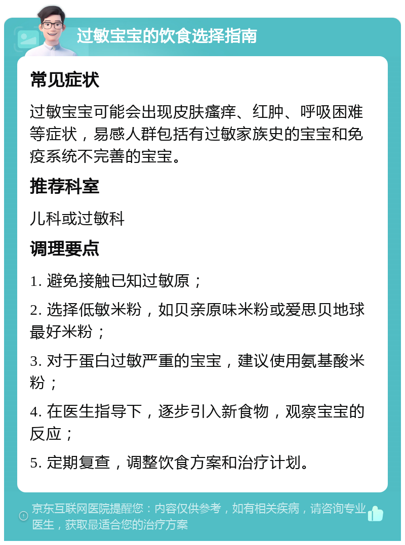 过敏宝宝的饮食选择指南 常见症状 过敏宝宝可能会出现皮肤瘙痒、红肿、呼吸困难等症状，易感人群包括有过敏家族史的宝宝和免疫系统不完善的宝宝。 推荐科室 儿科或过敏科 调理要点 1. 避免接触已知过敏原； 2. 选择低敏米粉，如贝亲原味米粉或爱思贝地球最好米粉； 3. 对于蛋白过敏严重的宝宝，建议使用氨基酸米粉； 4. 在医生指导下，逐步引入新食物，观察宝宝的反应； 5. 定期复查，调整饮食方案和治疗计划。