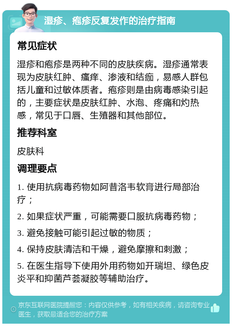 湿疹、疱疹反复发作的治疗指南 常见症状 湿疹和疱疹是两种不同的皮肤疾病。湿疹通常表现为皮肤红肿、瘙痒、渗液和结痂，易感人群包括儿童和过敏体质者。疱疹则是由病毒感染引起的，主要症状是皮肤红肿、水泡、疼痛和灼热感，常见于口唇、生殖器和其他部位。 推荐科室 皮肤科 调理要点 1. 使用抗病毒药物如阿昔洛韦软膏进行局部治疗； 2. 如果症状严重，可能需要口服抗病毒药物； 3. 避免接触可能引起过敏的物质； 4. 保持皮肤清洁和干燥，避免摩擦和刺激； 5. 在医生指导下使用外用药物如开瑞坦、绿色皮炎平和抑菌芦荟凝胶等辅助治疗。