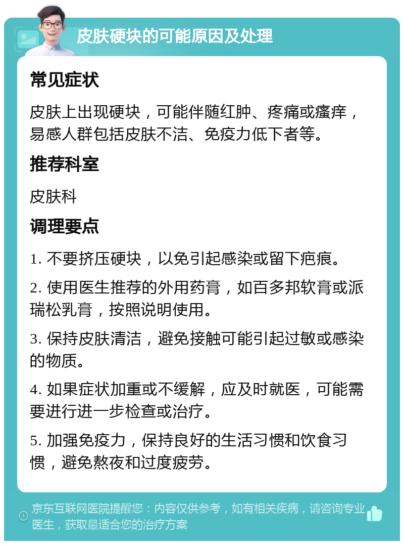 皮肤硬块的可能原因及处理 常见症状 皮肤上出现硬块，可能伴随红肿、疼痛或瘙痒，易感人群包括皮肤不洁、免疫力低下者等。 推荐科室 皮肤科 调理要点 1. 不要挤压硬块，以免引起感染或留下疤痕。 2. 使用医生推荐的外用药膏，如百多邦软膏或派瑞松乳膏，按照说明使用。 3. 保持皮肤清洁，避免接触可能引起过敏或感染的物质。 4. 如果症状加重或不缓解，应及时就医，可能需要进行进一步检查或治疗。 5. 加强免疫力，保持良好的生活习惯和饮食习惯，避免熬夜和过度疲劳。