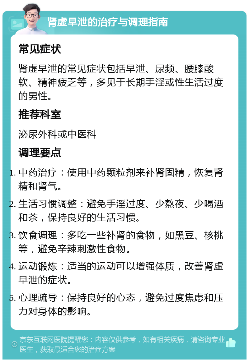 肾虚早泄的治疗与调理指南 常见症状 肾虚早泄的常见症状包括早泄、尿频、腰膝酸软、精神疲乏等，多见于长期手淫或性生活过度的男性。 推荐科室 泌尿外科或中医科 调理要点 中药治疗：使用中药颗粒剂来补肾固精，恢复肾精和肾气。 生活习惯调整：避免手淫过度、少熬夜、少喝酒和茶，保持良好的生活习惯。 饮食调理：多吃一些补肾的食物，如黑豆、核桃等，避免辛辣刺激性食物。 运动锻炼：适当的运动可以增强体质，改善肾虚早泄的症状。 心理疏导：保持良好的心态，避免过度焦虑和压力对身体的影响。