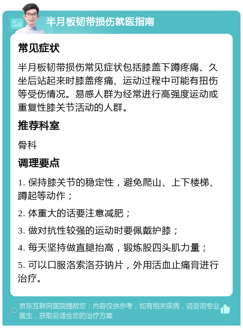 半月板韧带损伤就医指南 常见症状 半月板韧带损伤常见症状包括膝盖下蹲疼痛、久坐后站起来时膝盖疼痛、运动过程中可能有扭伤等受伤情况。易感人群为经常进行高强度运动或重复性膝关节活动的人群。 推荐科室 骨科 调理要点 1. 保持膝关节的稳定性，避免爬山、上下楼梯、蹲起等动作； 2. 体重大的话要注意减肥； 3. 做对抗性较强的运动时要佩戴护膝； 4. 每天坚持做直腿抬高，锻炼股四头肌力量； 5. 可以口服洛索洛芬钠片，外用活血止痛膏进行治疗。