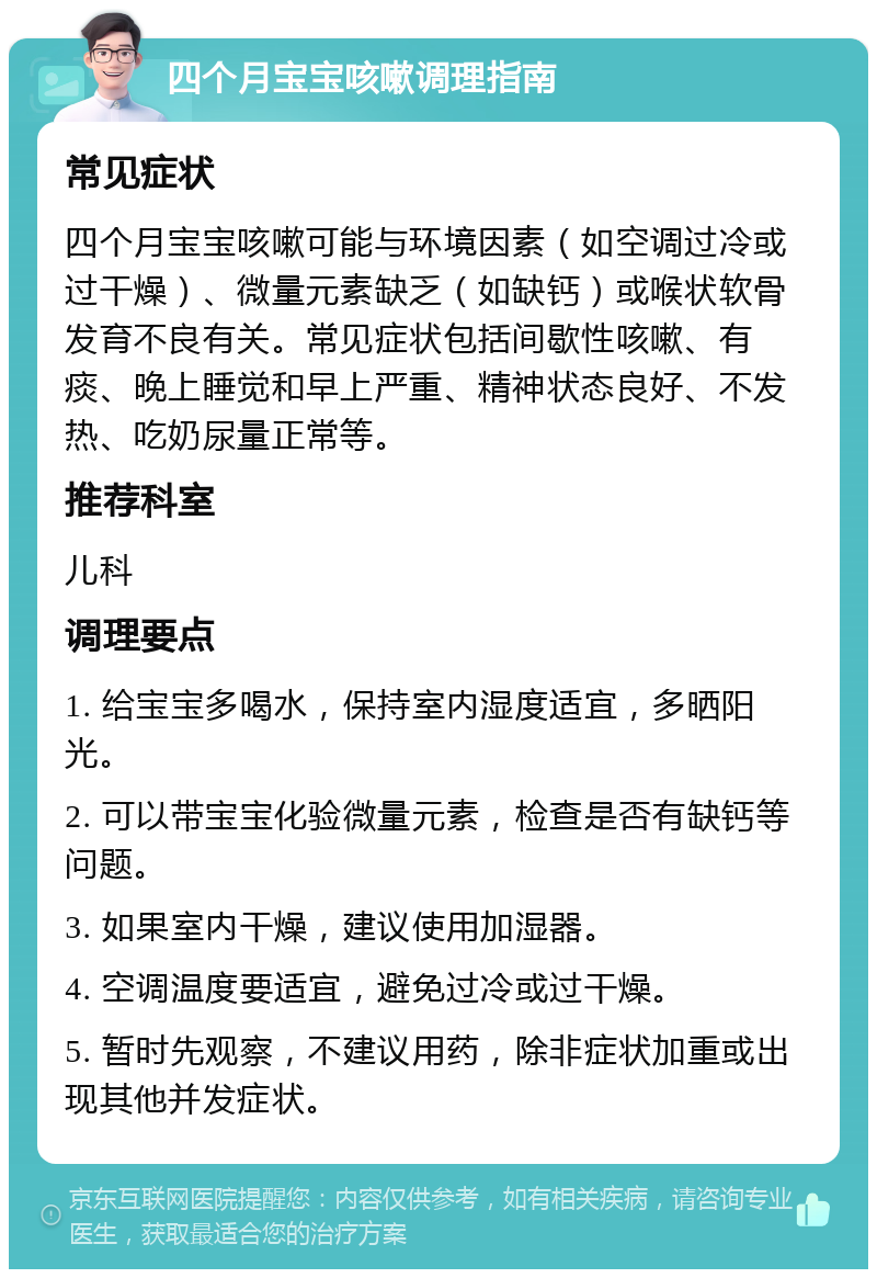 四个月宝宝咳嗽调理指南 常见症状 四个月宝宝咳嗽可能与环境因素（如空调过冷或过干燥）、微量元素缺乏（如缺钙）或喉状软骨发育不良有关。常见症状包括间歇性咳嗽、有痰、晚上睡觉和早上严重、精神状态良好、不发热、吃奶尿量正常等。 推荐科室 儿科 调理要点 1. 给宝宝多喝水，保持室内湿度适宜，多晒阳光。 2. 可以带宝宝化验微量元素，检查是否有缺钙等问题。 3. 如果室内干燥，建议使用加湿器。 4. 空调温度要适宜，避免过冷或过干燥。 5. 暂时先观察，不建议用药，除非症状加重或出现其他并发症状。