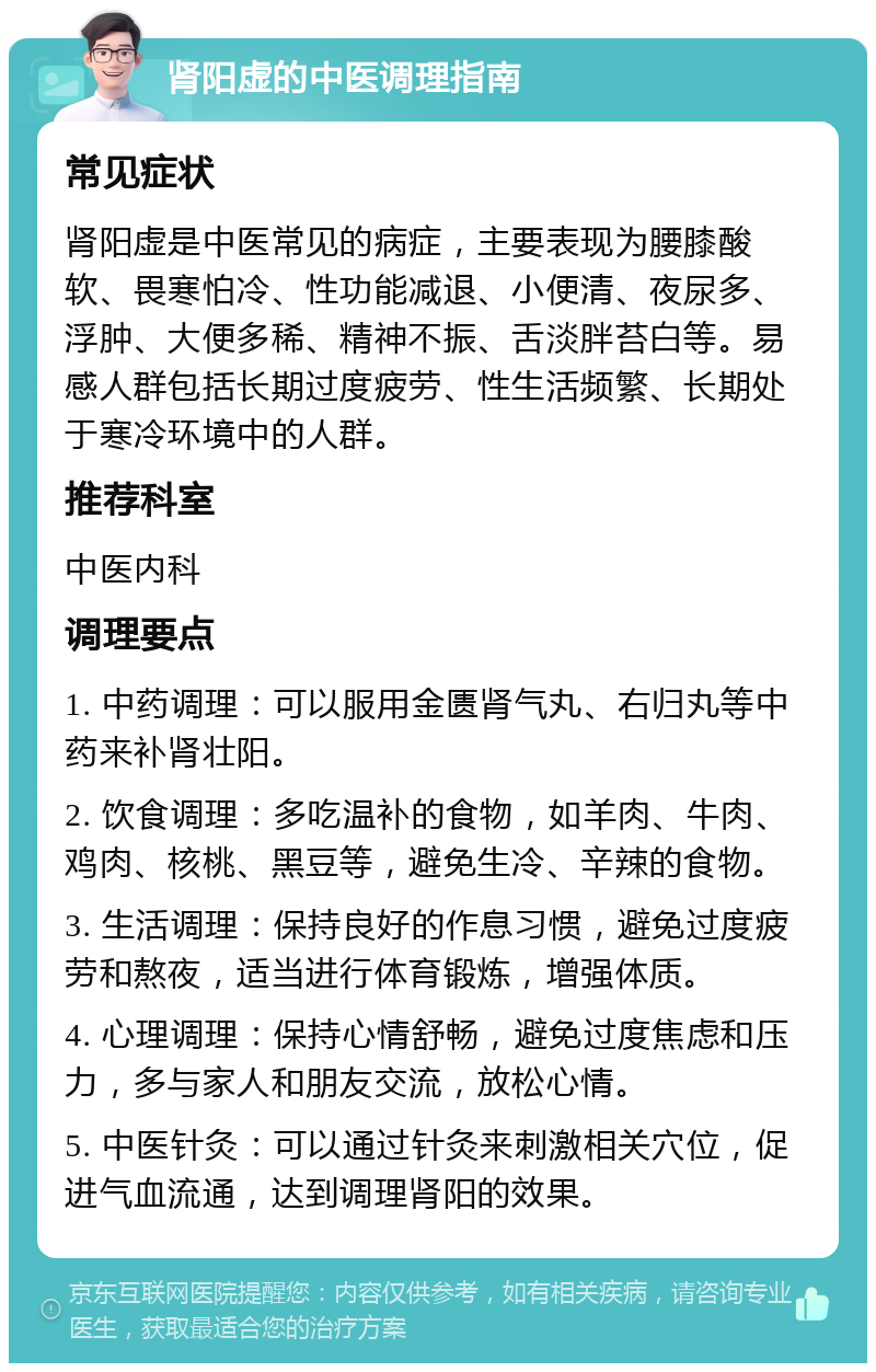 肾阳虚的中医调理指南 常见症状 肾阳虚是中医常见的病症，主要表现为腰膝酸软、畏寒怕冷、性功能减退、小便清、夜尿多、浮肿、大便多稀、精神不振、舌淡胖苔白等。易感人群包括长期过度疲劳、性生活频繁、长期处于寒冷环境中的人群。 推荐科室 中医内科 调理要点 1. 中药调理：可以服用金匮肾气丸、右归丸等中药来补肾壮阳。 2. 饮食调理：多吃温补的食物，如羊肉、牛肉、鸡肉、核桃、黑豆等，避免生冷、辛辣的食物。 3. 生活调理：保持良好的作息习惯，避免过度疲劳和熬夜，适当进行体育锻炼，增强体质。 4. 心理调理：保持心情舒畅，避免过度焦虑和压力，多与家人和朋友交流，放松心情。 5. 中医针灸：可以通过针灸来刺激相关穴位，促进气血流通，达到调理肾阳的效果。