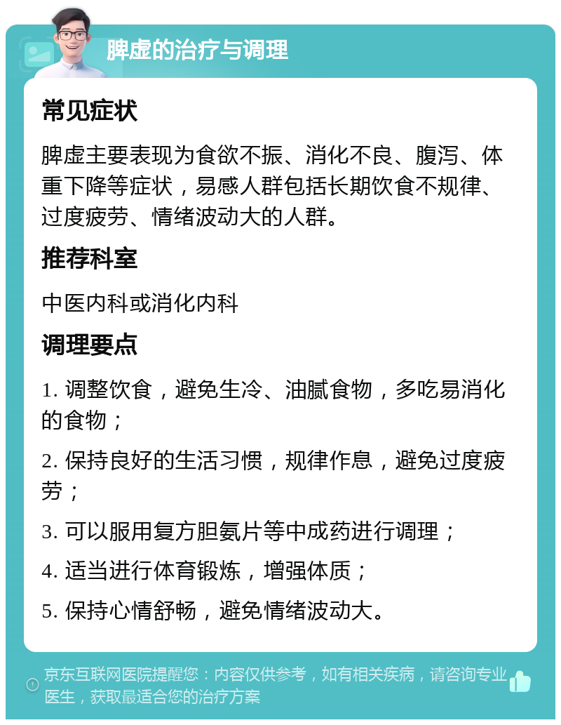 脾虚的治疗与调理 常见症状 脾虚主要表现为食欲不振、消化不良、腹泻、体重下降等症状，易感人群包括长期饮食不规律、过度疲劳、情绪波动大的人群。 推荐科室 中医内科或消化内科 调理要点 1. 调整饮食，避免生冷、油腻食物，多吃易消化的食物； 2. 保持良好的生活习惯，规律作息，避免过度疲劳； 3. 可以服用复方胆氨片等中成药进行调理； 4. 适当进行体育锻炼，增强体质； 5. 保持心情舒畅，避免情绪波动大。