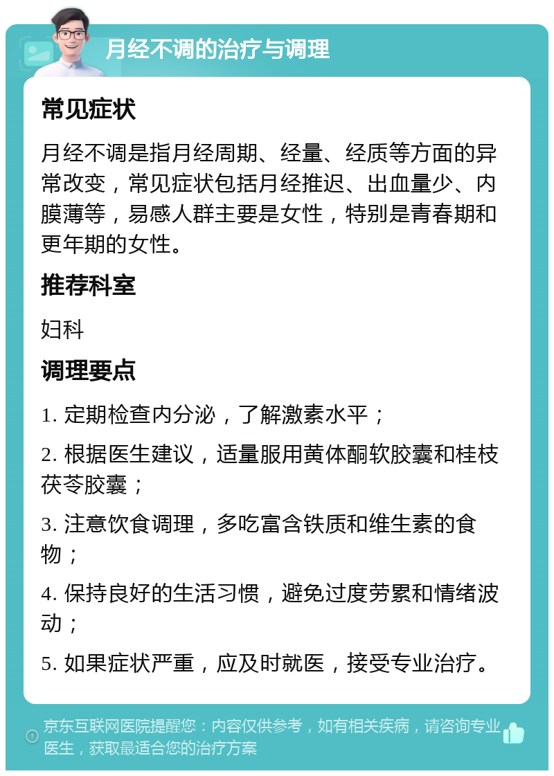 月经不调的治疗与调理 常见症状 月经不调是指月经周期、经量、经质等方面的异常改变，常见症状包括月经推迟、出血量少、内膜薄等，易感人群主要是女性，特别是青春期和更年期的女性。 推荐科室 妇科 调理要点 1. 定期检查内分泌，了解激素水平； 2. 根据医生建议，适量服用黄体酮软胶囊和桂枝茯苓胶囊； 3. 注意饮食调理，多吃富含铁质和维生素的食物； 4. 保持良好的生活习惯，避免过度劳累和情绪波动； 5. 如果症状严重，应及时就医，接受专业治疗。