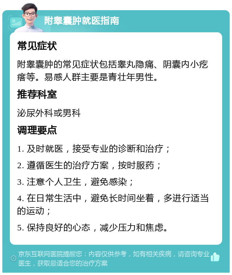 附睾囊肿就医指南 常见症状 附睾囊肿的常见症状包括睾丸隐痛、阴囊内小疙瘩等。易感人群主要是青壮年男性。 推荐科室 泌尿外科或男科 调理要点 1. 及时就医，接受专业的诊断和治疗； 2. 遵循医生的治疗方案，按时服药； 3. 注意个人卫生，避免感染； 4. 在日常生活中，避免长时间坐着，多进行适当的运动； 5. 保持良好的心态，减少压力和焦虑。