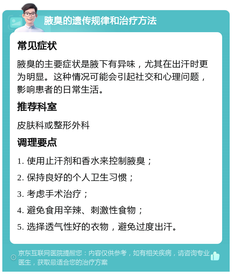 腋臭的遗传规律和治疗方法 常见症状 腋臭的主要症状是腋下有异味，尤其在出汗时更为明显。这种情况可能会引起社交和心理问题，影响患者的日常生活。 推荐科室 皮肤科或整形外科 调理要点 1. 使用止汗剂和香水来控制腋臭； 2. 保持良好的个人卫生习惯； 3. 考虑手术治疗； 4. 避免食用辛辣、刺激性食物； 5. 选择透气性好的衣物，避免过度出汗。