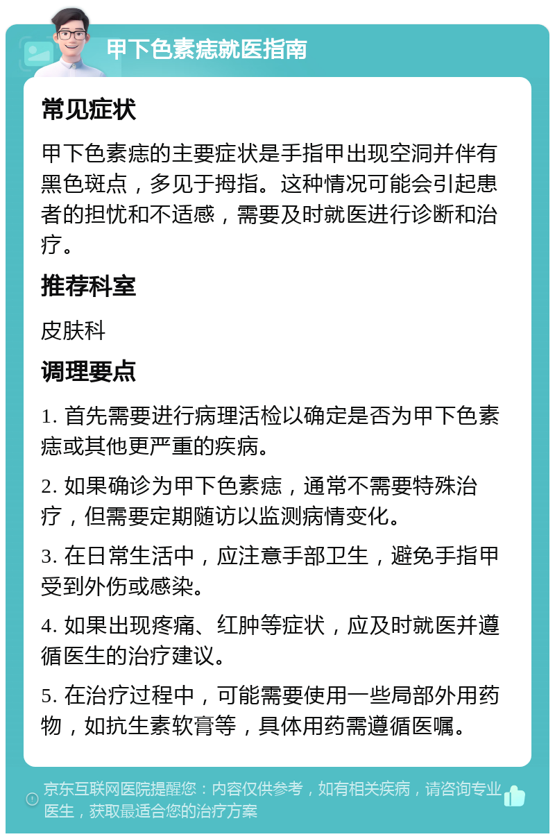 甲下色素痣就医指南 常见症状 甲下色素痣的主要症状是手指甲出现空洞并伴有黑色斑点，多见于拇指。这种情况可能会引起患者的担忧和不适感，需要及时就医进行诊断和治疗。 推荐科室 皮肤科 调理要点 1. 首先需要进行病理活检以确定是否为甲下色素痣或其他更严重的疾病。 2. 如果确诊为甲下色素痣，通常不需要特殊治疗，但需要定期随访以监测病情变化。 3. 在日常生活中，应注意手部卫生，避免手指甲受到外伤或感染。 4. 如果出现疼痛、红肿等症状，应及时就医并遵循医生的治疗建议。 5. 在治疗过程中，可能需要使用一些局部外用药物，如抗生素软膏等，具体用药需遵循医嘱。