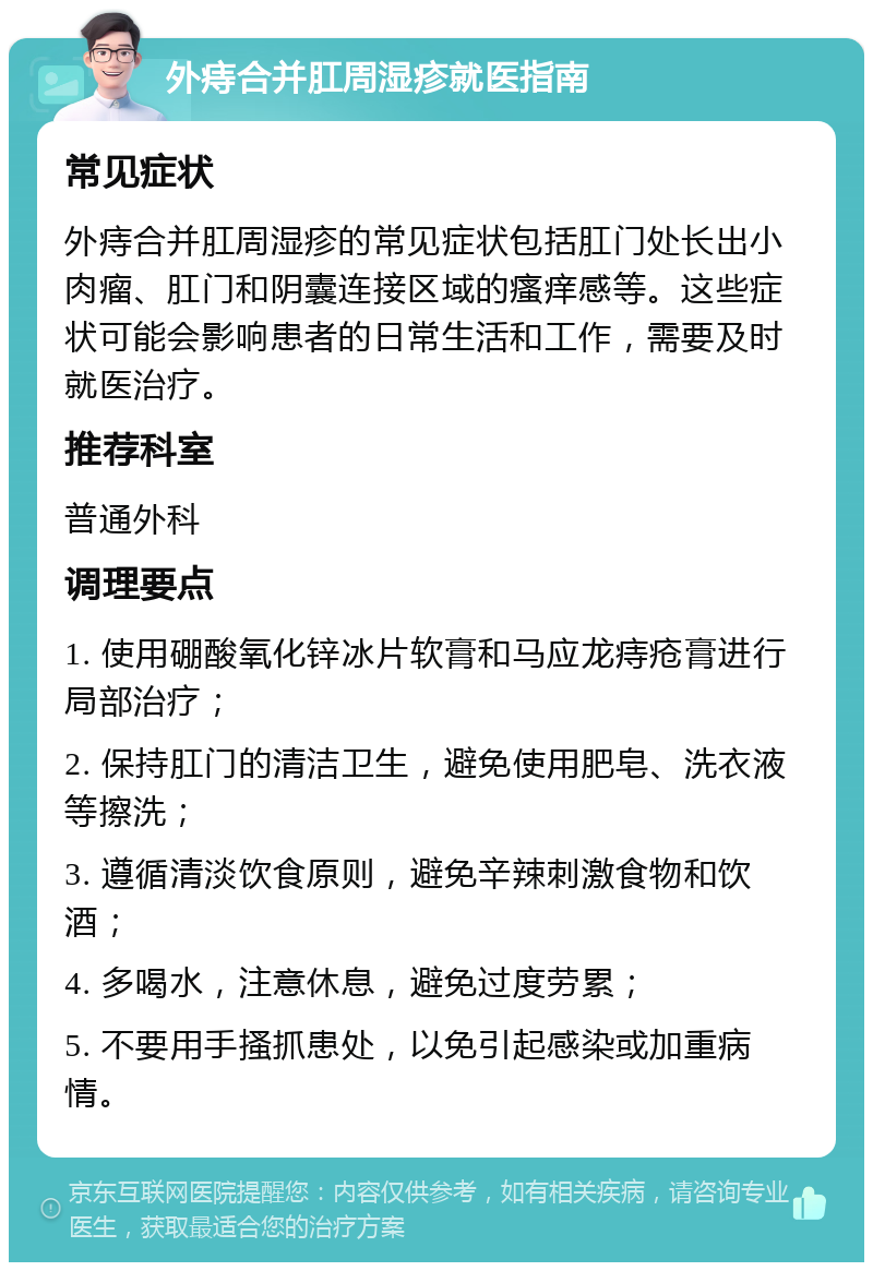 外痔合并肛周湿疹就医指南 常见症状 外痔合并肛周湿疹的常见症状包括肛门处长出小肉瘤、肛门和阴囊连接区域的瘙痒感等。这些症状可能会影响患者的日常生活和工作，需要及时就医治疗。 推荐科室 普通外科 调理要点 1. 使用硼酸氧化锌冰片软膏和马应龙痔疮膏进行局部治疗； 2. 保持肛门的清洁卫生，避免使用肥皂、洗衣液等擦洗； 3. 遵循清淡饮食原则，避免辛辣刺激食物和饮酒； 4. 多喝水，注意休息，避免过度劳累； 5. 不要用手搔抓患处，以免引起感染或加重病情。