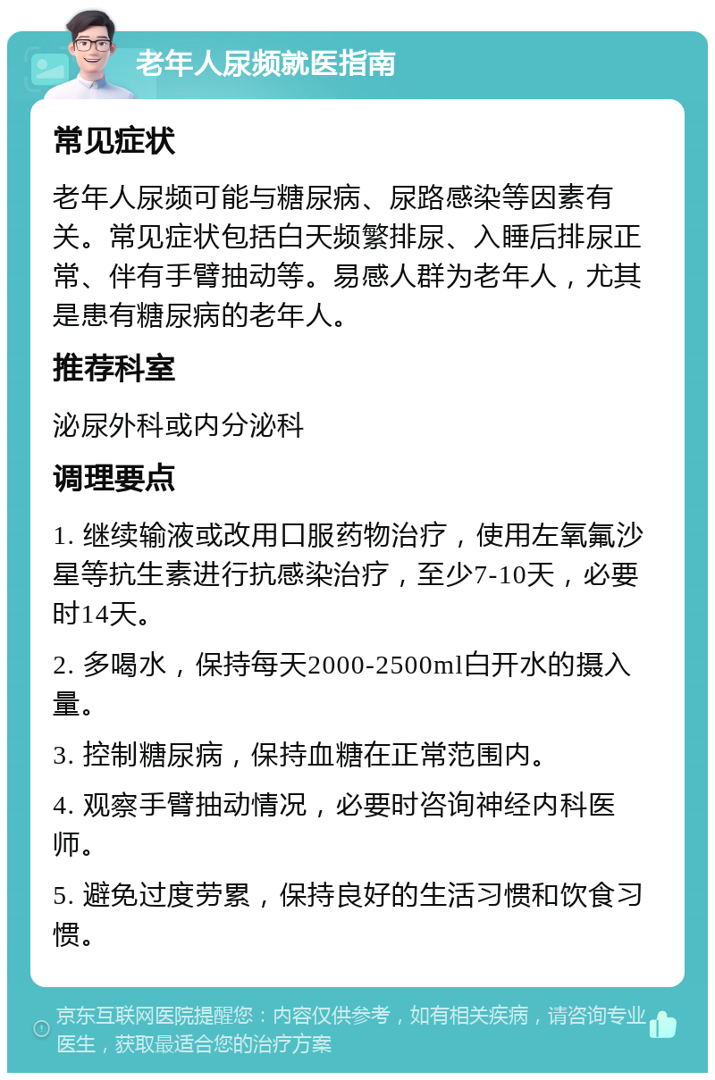 老年人尿频就医指南 常见症状 老年人尿频可能与糖尿病、尿路感染等因素有关。常见症状包括白天频繁排尿、入睡后排尿正常、伴有手臂抽动等。易感人群为老年人，尤其是患有糖尿病的老年人。 推荐科室 泌尿外科或内分泌科 调理要点 1. 继续输液或改用口服药物治疗，使用左氧氟沙星等抗生素进行抗感染治疗，至少7-10天，必要时14天。 2. 多喝水，保持每天2000-2500ml白开水的摄入量。 3. 控制糖尿病，保持血糖在正常范围内。 4. 观察手臂抽动情况，必要时咨询神经内科医师。 5. 避免过度劳累，保持良好的生活习惯和饮食习惯。