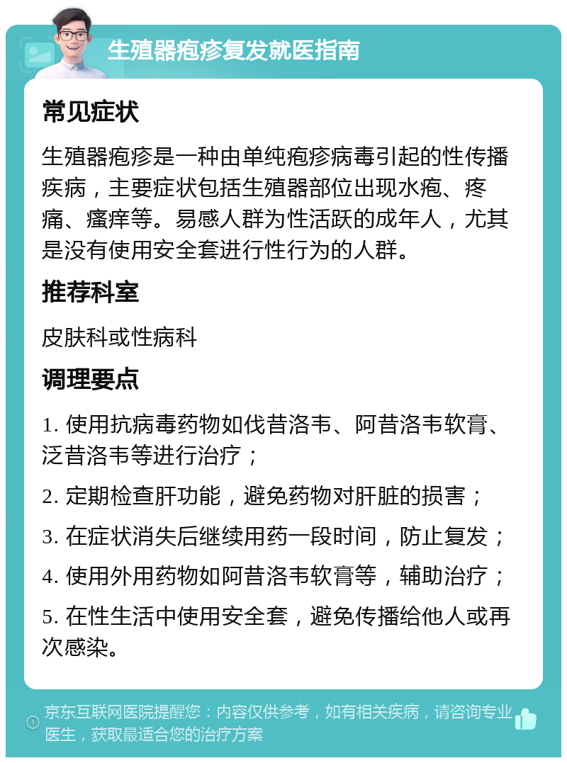 生殖器疱疹复发就医指南 常见症状 生殖器疱疹是一种由单纯疱疹病毒引起的性传播疾病，主要症状包括生殖器部位出现水疱、疼痛、瘙痒等。易感人群为性活跃的成年人，尤其是没有使用安全套进行性行为的人群。 推荐科室 皮肤科或性病科 调理要点 1. 使用抗病毒药物如伐昔洛韦、阿昔洛韦软膏、泛昔洛韦等进行治疗； 2. 定期检查肝功能，避免药物对肝脏的损害； 3. 在症状消失后继续用药一段时间，防止复发； 4. 使用外用药物如阿昔洛韦软膏等，辅助治疗； 5. 在性生活中使用安全套，避免传播给他人或再次感染。