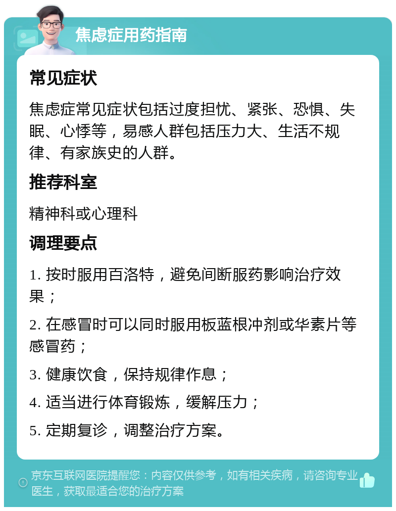 焦虑症用药指南 常见症状 焦虑症常见症状包括过度担忧、紧张、恐惧、失眠、心悸等，易感人群包括压力大、生活不规律、有家族史的人群。 推荐科室 精神科或心理科 调理要点 1. 按时服用百洛特，避免间断服药影响治疗效果； 2. 在感冒时可以同时服用板蓝根冲剂或华素片等感冒药； 3. 健康饮食，保持规律作息； 4. 适当进行体育锻炼，缓解压力； 5. 定期复诊，调整治疗方案。