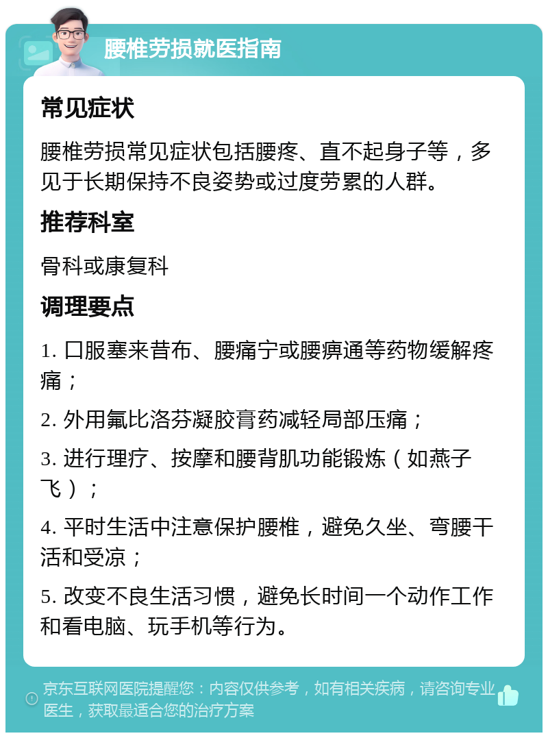 腰椎劳损就医指南 常见症状 腰椎劳损常见症状包括腰疼、直不起身子等，多见于长期保持不良姿势或过度劳累的人群。 推荐科室 骨科或康复科 调理要点 1. 口服塞来昔布、腰痛宁或腰痹通等药物缓解疼痛； 2. 外用氟比洛芬凝胶膏药减轻局部压痛； 3. 进行理疗、按摩和腰背肌功能锻炼（如燕子飞）； 4. 平时生活中注意保护腰椎，避免久坐、弯腰干活和受凉； 5. 改变不良生活习惯，避免长时间一个动作工作和看电脑、玩手机等行为。