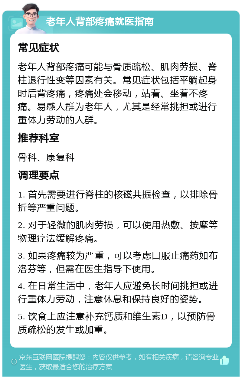 老年人背部疼痛就医指南 常见症状 老年人背部疼痛可能与骨质疏松、肌肉劳损、脊柱退行性变等因素有关。常见症状包括平躺起身时后背疼痛，疼痛处会移动，站着、坐着不疼痛。易感人群为老年人，尤其是经常挑担或进行重体力劳动的人群。 推荐科室 骨科、康复科 调理要点 1. 首先需要进行脊柱的核磁共振检查，以排除骨折等严重问题。 2. 对于轻微的肌肉劳损，可以使用热敷、按摩等物理疗法缓解疼痛。 3. 如果疼痛较为严重，可以考虑口服止痛药如布洛芬等，但需在医生指导下使用。 4. 在日常生活中，老年人应避免长时间挑担或进行重体力劳动，注意休息和保持良好的姿势。 5. 饮食上应注意补充钙质和维生素D，以预防骨质疏松的发生或加重。