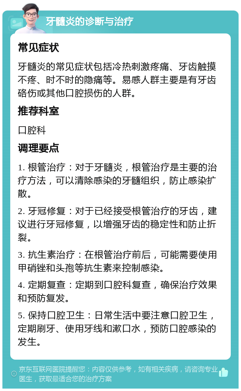 牙髓炎的诊断与治疗 常见症状 牙髓炎的常见症状包括冷热刺激疼痛、牙齿触摸不疼、时不时的隐痛等。易感人群主要是有牙齿硌伤或其他口腔损伤的人群。 推荐科室 口腔科 调理要点 1. 根管治疗：对于牙髓炎，根管治疗是主要的治疗方法，可以清除感染的牙髓组织，防止感染扩散。 2. 牙冠修复：对于已经接受根管治疗的牙齿，建议进行牙冠修复，以增强牙齿的稳定性和防止折裂。 3. 抗生素治疗：在根管治疗前后，可能需要使用甲硝锉和头孢等抗生素来控制感染。 4. 定期复查：定期到口腔科复查，确保治疗效果和预防复发。 5. 保持口腔卫生：日常生活中要注意口腔卫生，定期刷牙、使用牙线和漱口水，预防口腔感染的发生。