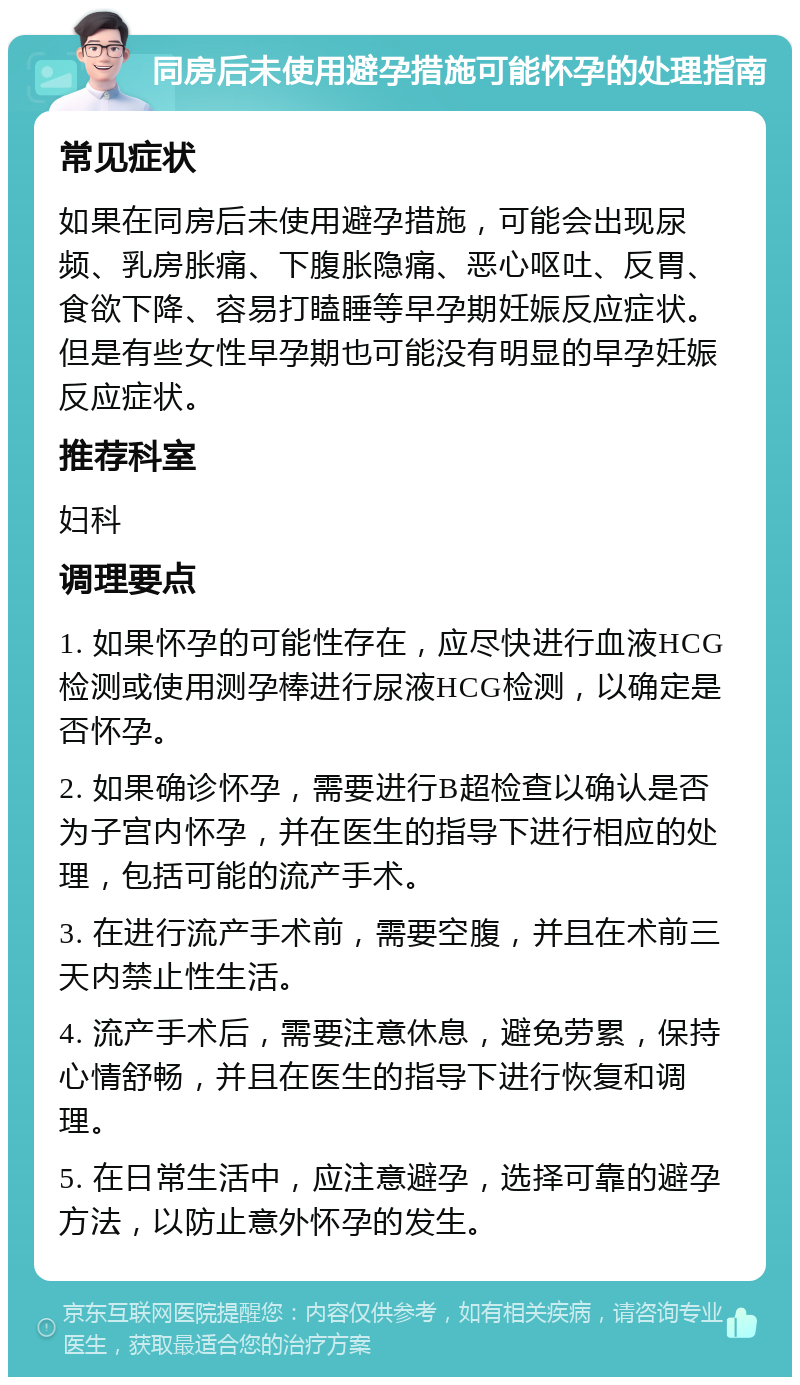 同房后未使用避孕措施可能怀孕的处理指南 常见症状 如果在同房后未使用避孕措施，可能会出现尿频、乳房胀痛、下腹胀隐痛、恶心呕吐、反胃、食欲下降、容易打瞌睡等早孕期妊娠反应症状。但是有些女性早孕期也可能没有明显的早孕妊娠反应症状。 推荐科室 妇科 调理要点 1. 如果怀孕的可能性存在，应尽快进行血液HCG检测或使用测孕棒进行尿液HCG检测，以确定是否怀孕。 2. 如果确诊怀孕，需要进行B超检查以确认是否为子宫内怀孕，并在医生的指导下进行相应的处理，包括可能的流产手术。 3. 在进行流产手术前，需要空腹，并且在术前三天内禁止性生活。 4. 流产手术后，需要注意休息，避免劳累，保持心情舒畅，并且在医生的指导下进行恢复和调理。 5. 在日常生活中，应注意避孕，选择可靠的避孕方法，以防止意外怀孕的发生。