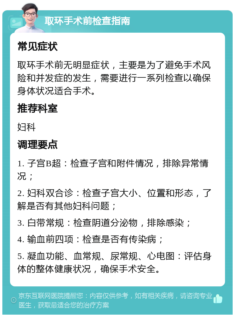 取环手术前检查指南 常见症状 取环手术前无明显症状，主要是为了避免手术风险和并发症的发生，需要进行一系列检查以确保身体状况适合手术。 推荐科室 妇科 调理要点 1. 子宫B超：检查子宫和附件情况，排除异常情况； 2. 妇科双合诊：检查子宫大小、位置和形态，了解是否有其他妇科问题； 3. 白带常规：检查阴道分泌物，排除感染； 4. 输血前四项：检查是否有传染病； 5. 凝血功能、血常规、尿常规、心电图：评估身体的整体健康状况，确保手术安全。