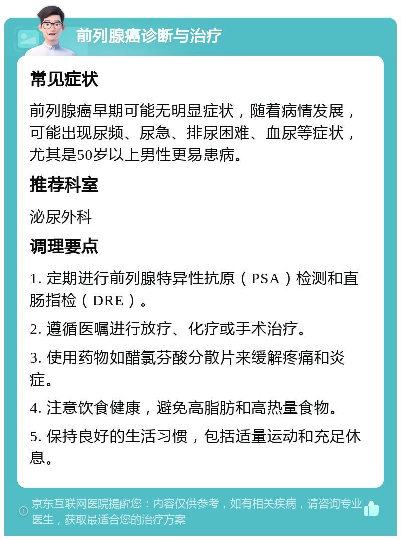 前列腺癌诊断与治疗 常见症状 前列腺癌早期可能无明显症状，随着病情发展，可能出现尿频、尿急、排尿困难、血尿等症状，尤其是50岁以上男性更易患病。 推荐科室 泌尿外科 调理要点 1. 定期进行前列腺特异性抗原（PSA）检测和直肠指检（DRE）。 2. 遵循医嘱进行放疗、化疗或手术治疗。 3. 使用药物如醋氯芬酸分散片来缓解疼痛和炎症。 4. 注意饮食健康，避免高脂肪和高热量食物。 5. 保持良好的生活习惯，包括适量运动和充足休息。