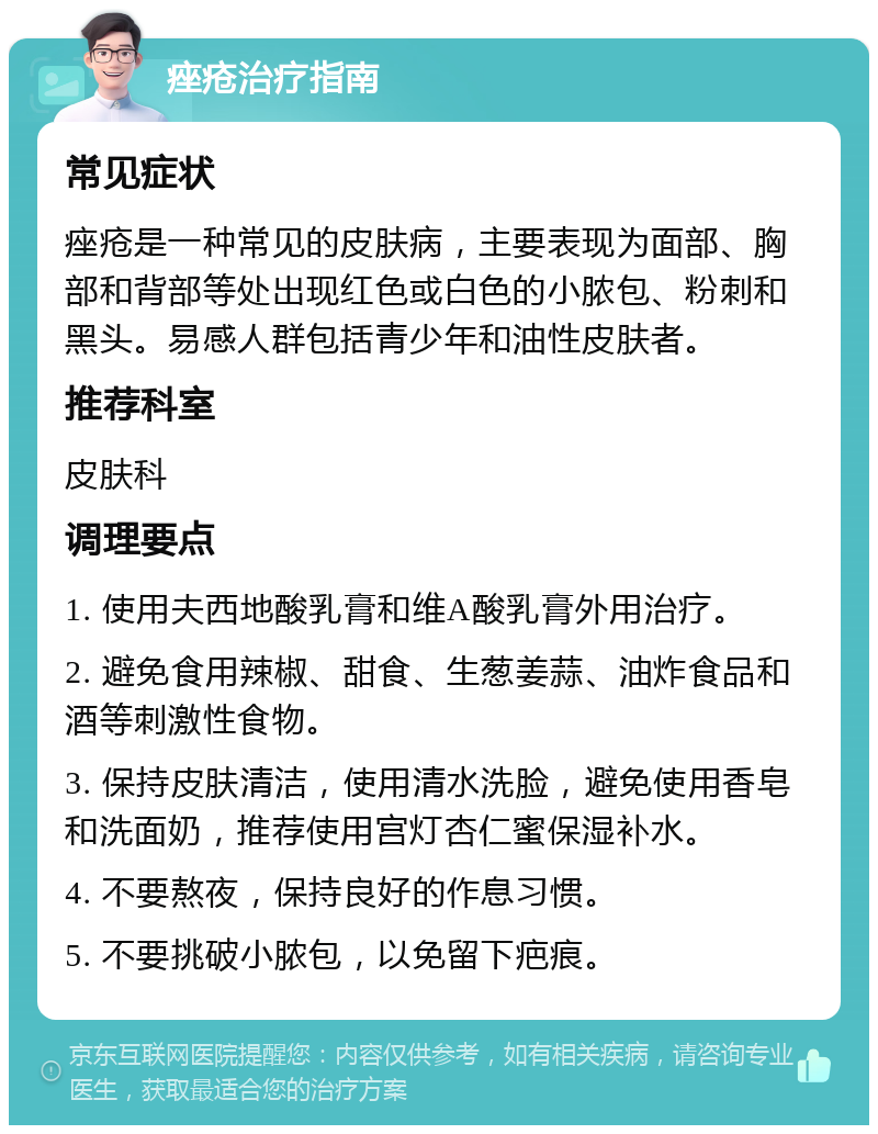 痤疮治疗指南 常见症状 痤疮是一种常见的皮肤病，主要表现为面部、胸部和背部等处出现红色或白色的小脓包、粉刺和黑头。易感人群包括青少年和油性皮肤者。 推荐科室 皮肤科 调理要点 1. 使用夫西地酸乳膏和维A酸乳膏外用治疗。 2. 避免食用辣椒、甜食、生葱姜蒜、油炸食品和酒等刺激性食物。 3. 保持皮肤清洁，使用清水洗脸，避免使用香皂和洗面奶，推荐使用宫灯杏仁蜜保湿补水。 4. 不要熬夜，保持良好的作息习惯。 5. 不要挑破小脓包，以免留下疤痕。