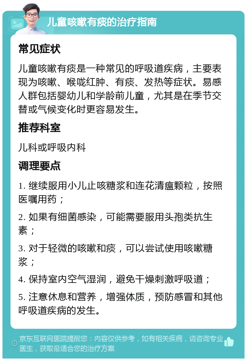 儿童咳嗽有痰的治疗指南 常见症状 儿童咳嗽有痰是一种常见的呼吸道疾病，主要表现为咳嗽、喉咙红肿、有痰、发热等症状。易感人群包括婴幼儿和学龄前儿童，尤其是在季节交替或气候变化时更容易发生。 推荐科室 儿科或呼吸内科 调理要点 1. 继续服用小儿止咳糖浆和连花清瘟颗粒，按照医嘱用药； 2. 如果有细菌感染，可能需要服用头孢类抗生素； 3. 对于轻微的咳嗽和痰，可以尝试使用咳嗽糖浆； 4. 保持室内空气湿润，避免干燥刺激呼吸道； 5. 注意休息和营养，增强体质，预防感冒和其他呼吸道疾病的发生。