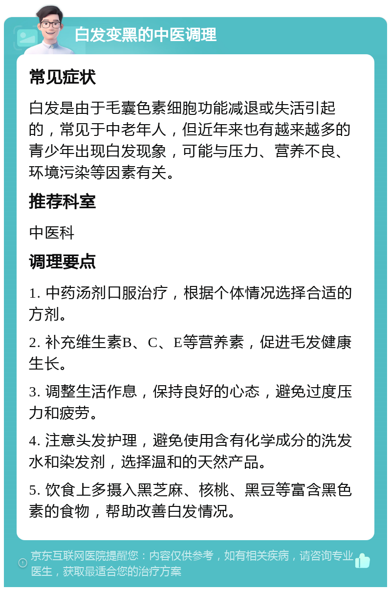 白发变黑的中医调理 常见症状 白发是由于毛囊色素细胞功能减退或失活引起的，常见于中老年人，但近年来也有越来越多的青少年出现白发现象，可能与压力、营养不良、环境污染等因素有关。 推荐科室 中医科 调理要点 1. 中药汤剂口服治疗，根据个体情况选择合适的方剂。 2. 补充维生素B、C、E等营养素，促进毛发健康生长。 3. 调整生活作息，保持良好的心态，避免过度压力和疲劳。 4. 注意头发护理，避免使用含有化学成分的洗发水和染发剂，选择温和的天然产品。 5. 饮食上多摄入黑芝麻、核桃、黑豆等富含黑色素的食物，帮助改善白发情况。