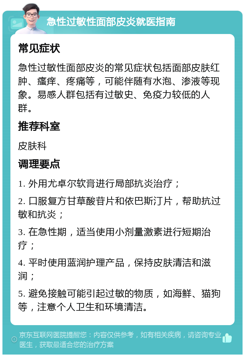 急性过敏性面部皮炎就医指南 常见症状 急性过敏性面部皮炎的常见症状包括面部皮肤红肿、瘙痒、疼痛等，可能伴随有水泡、渗液等现象。易感人群包括有过敏史、免疫力较低的人群。 推荐科室 皮肤科 调理要点 1. 外用尤卓尔软膏进行局部抗炎治疗； 2. 口服复方甘草酸苷片和依巴斯汀片，帮助抗过敏和抗炎； 3. 在急性期，适当使用小剂量激素进行短期治疗； 4. 平时使用蓝润护理产品，保持皮肤清洁和滋润； 5. 避免接触可能引起过敏的物质，如海鲜、猫狗等，注意个人卫生和环境清洁。