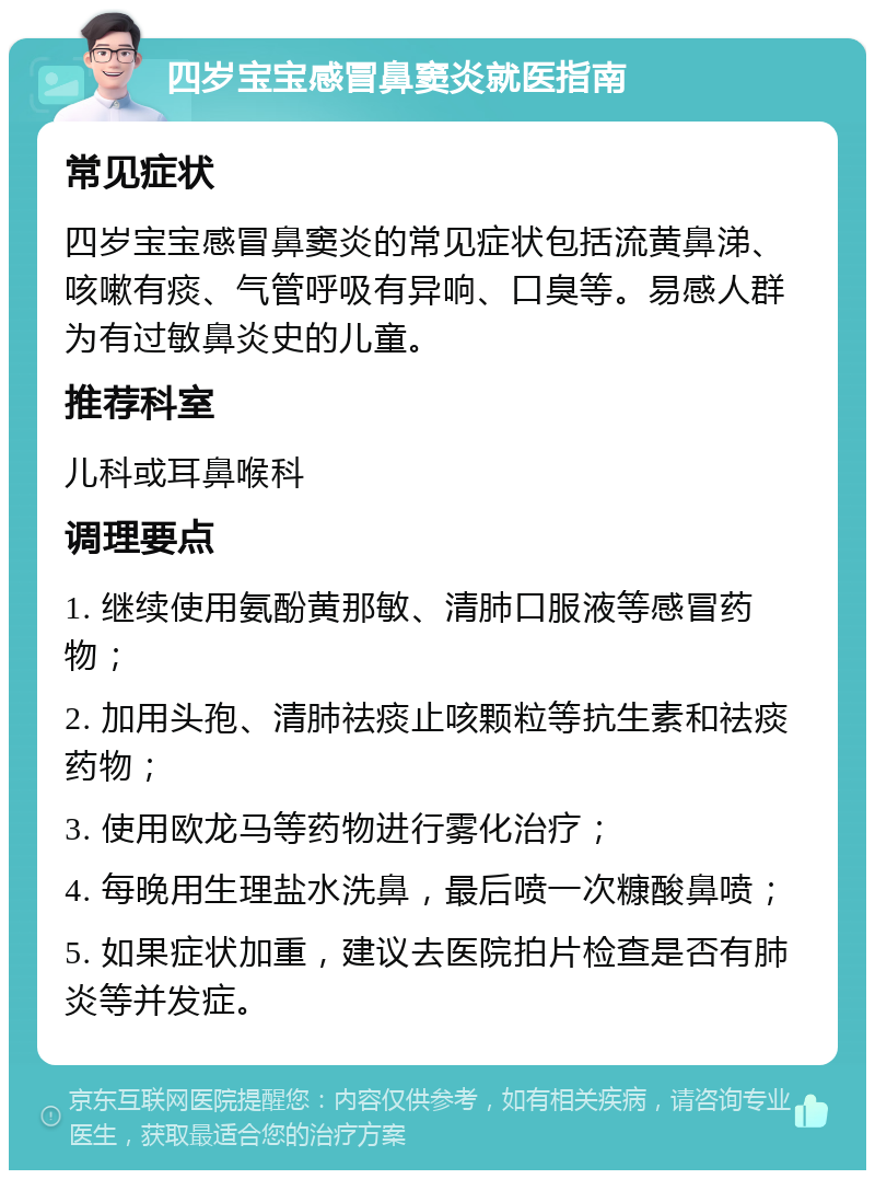 四岁宝宝感冒鼻窦炎就医指南 常见症状 四岁宝宝感冒鼻窦炎的常见症状包括流黄鼻涕、咳嗽有痰、气管呼吸有异响、口臭等。易感人群为有过敏鼻炎史的儿童。 推荐科室 儿科或耳鼻喉科 调理要点 1. 继续使用氨酚黄那敏、清肺口服液等感冒药物； 2. 加用头孢、清肺祛痰止咳颗粒等抗生素和祛痰药物； 3. 使用欧龙马等药物进行雾化治疗； 4. 每晚用生理盐水洗鼻，最后喷一次糠酸鼻喷； 5. 如果症状加重，建议去医院拍片检查是否有肺炎等并发症。